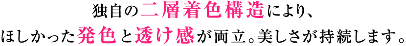 独自の二層着色構造により、ほしかった発色と透け感が両立。美しさが持続します。