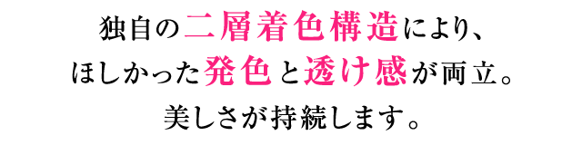 独自の二層着色構造により、ほしかった発色と透け感が両立。美しさが持続します。