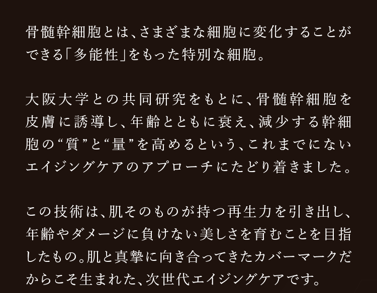 骨髄幹細胞とは、さまざまな細胞に変化することができる「多能性」をもった特別な細胞。大阪大学との共同研究をもとに、骨髄幹細胞を皮膚に誘導し、年齢とともに衰え、減少する幹細胞の'質'と'量'を高めるという、これまでにないエイジングケアのアプローチにたどり着きました。この技術は、肌そのものが持つ再生力を引き出し、年齢やダメージに負けない美しさを育むことを目指したもの。肌と真摯に向き合ってきたカバーマークだからこそ生まれた、次世代エイジングケアです。