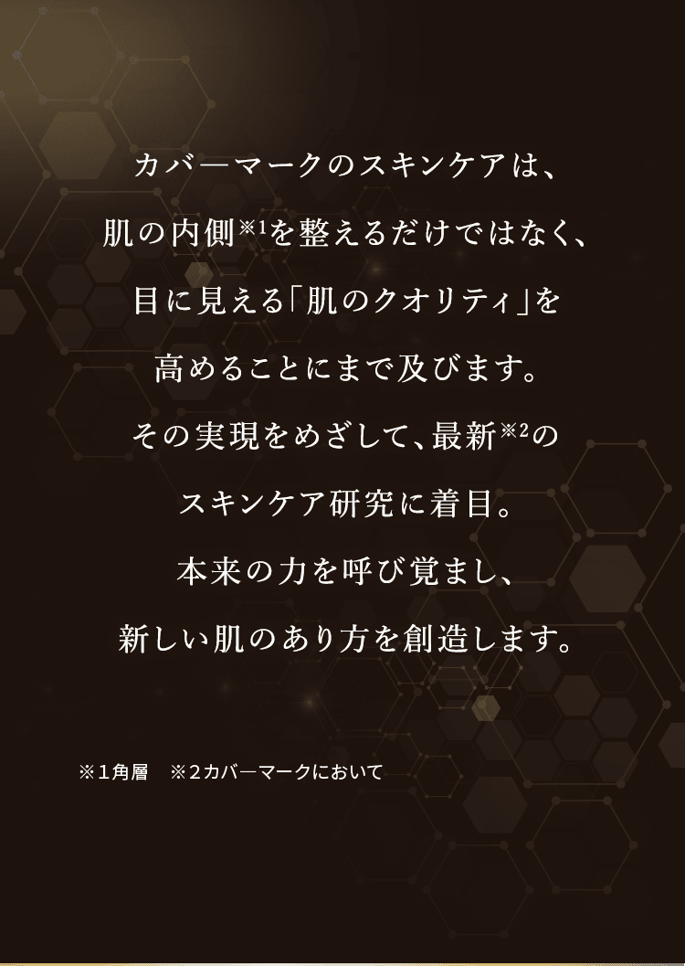 カバーマークのスキンケアは、肌の内側を整えるだけではなく、目に見える「肌のクオリティ」を高めることにまで及びます。その実現をめざして、最新のスキンケア研究に着目。本来の力を呼び覚まし、新しい肌のあり方を創造します。※1角層 ※2カバーマークにおいて