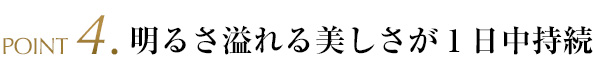 POINT4.明るさ溢れる美しさが1日中持続