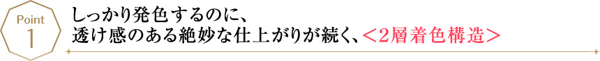 POINT1 しっかり発色するのに、透け感のある絶妙な仕上がりが続く、＜２層着色構造＞