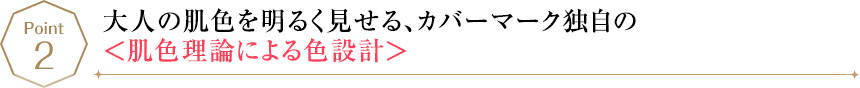 POINT2 大人の肌色を明るく見せる、カバーマーク独自の＜肌色理論による色設計＞