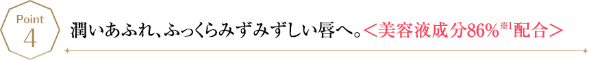 POINT4 潤いあふれ、ふっくらみずみずしい唇へ。＜美容液成分86%※1配合＞