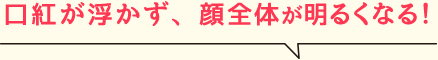 口紅が浮かず、顔全体が明るくなる！