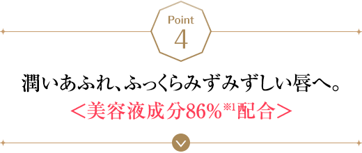 POINT4 潤いあふれ、ふっくらみずみずしい唇へ。＜美容液成分86%※1配合＞