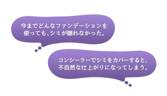 ｢今までどんなファンデーションを使っても、シミが隠れなかった。｣｢コンシーラーでシミをカバーすると、不自然な仕上がりになってしまう。｣