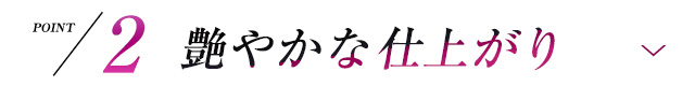 POINT2 艶やかな仕上がり
