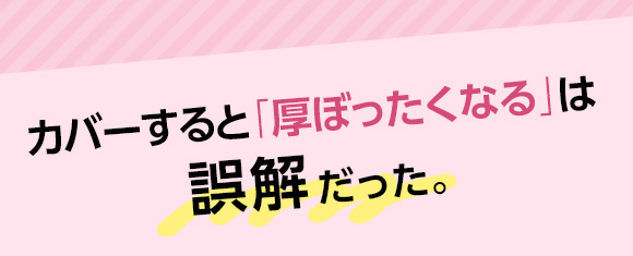 カバーすると「厚ぼったくなる」は誤解だった。