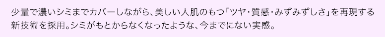少量で濃いシミまでカバーしながら、美しい人肌のもつ「ツヤ・質感・みずみずしさ」を再現する新技術を採用。シミがもとからなくなったような、今までにない実感。