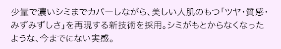 少量で濃いシミまでカバーしながら、美しい人肌のもつ「ツヤ・質感・みずみずしさ」を再現する新技術を採用。シミがもとからなくなったような、今までにない実感。