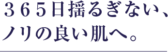 365日揺るぎない､ノリの良い肌へ｡