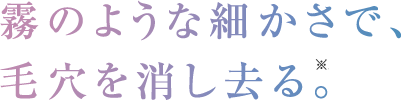 霧のような細かさで、毛穴を消し去る。