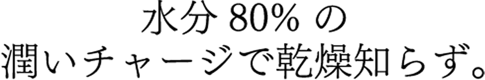 水分80%の潤いチャージで乾燥知らず。