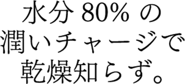 水分80%の潤いチャージで乾燥知らず。