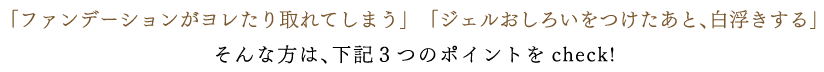 「ファンデーションがヨレたり取れてしまう」　「ジェルおしろいをつけたあと、白浮きする」そんな方は、下記３つのポイントをcheck!