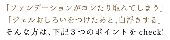 「ファンデーションがヨレたり取れてしまう」　「ジェルおしろいをつけたあと、白浮きする」そんな方は、下記３つのポイントをcheck!