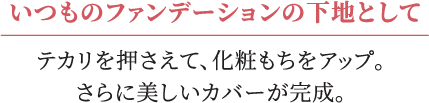 いつものファンデーションの下地としてテカリを押えて、化粧もちをアップ。さらに美しいカバーが完成。