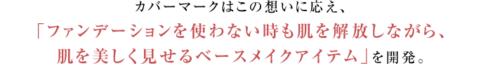 カバーマークはこの想いに応え、ファンデーションを使わないときも、自分の肌を開放しながら、肌を美しく見せるベースメイクアイテム」を開発。