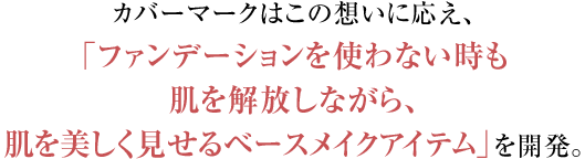 カバーマークはこの想いに応え、ファンデーションを使わないときも、自分の肌を開放しながら、肌を美しく見せるベースメイクアイテム」を開発。