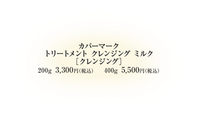 カバーマーク トリートメント クレンジング ミルク ［クレンジング］200g 3,300円（税込） 400g 5,500円（税込）