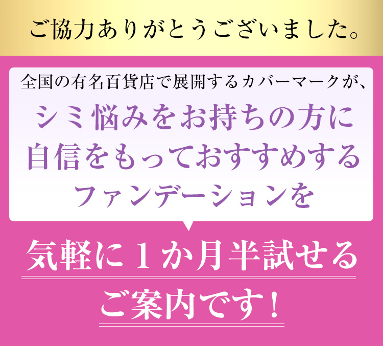 全国の有名百貨店で展開するカバーマークが、シミ悩みをお持ちの方に自信をもっておすすめするファンデーションを気軽に1か月半試せるご案内です！