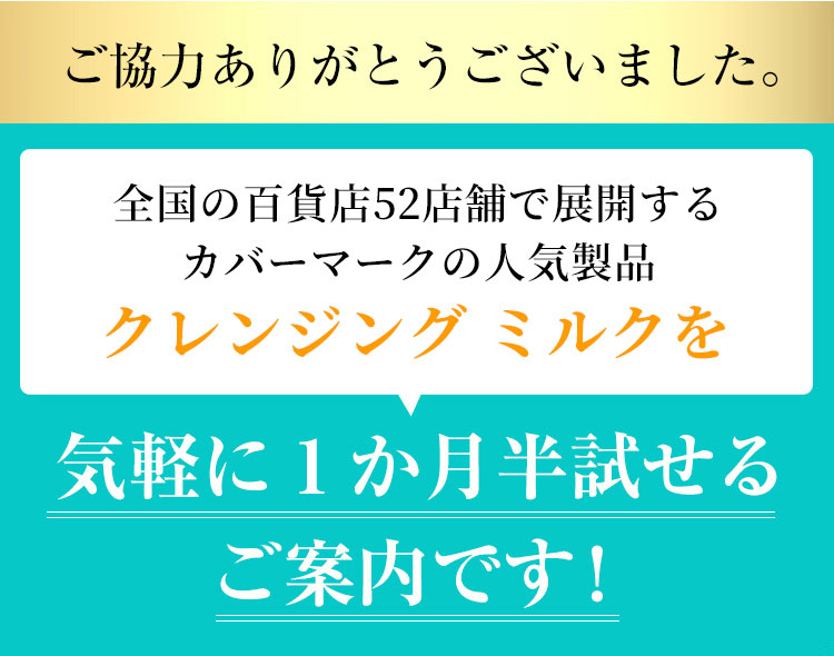 全国の百貨店52店舗で展開するカバーマークの人気製品で、日本で一番売れているミルククレンジングを気軽に1か月試せるご案内です！