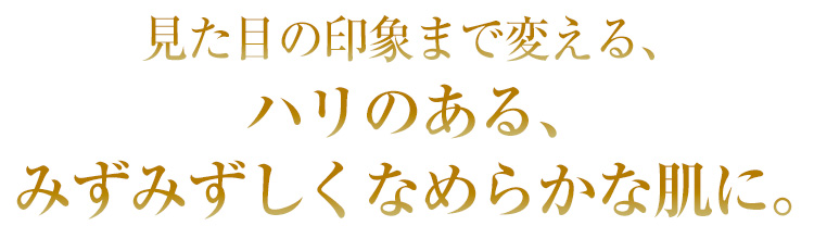 見た目の印象まで変える、ハリのある、みずみずしくなめらかな肌に。