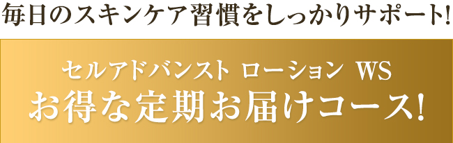 毎日のスキンケア習慣をしっかりサポート！セルアドバンスト ローションWS　お得な定期お届けコース！