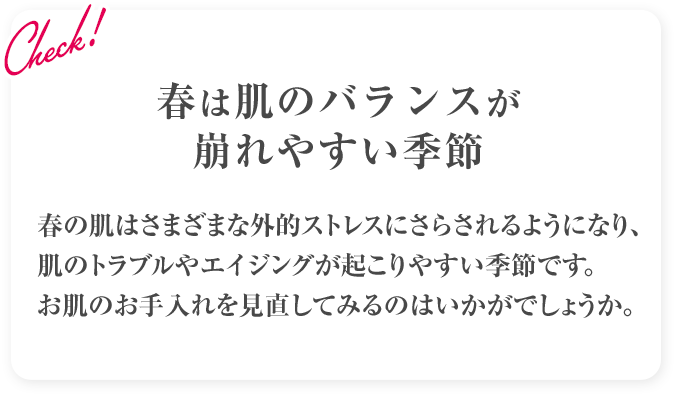 Check! 春は肌のバランスが崩れやすい季節 春の肌はさまざまな外的ストレスにさらされるようになり、肌のトラブルやエイジングが起こりやすい季節です。お肌のお手入れを見直してみるのはいかがでしょうか。