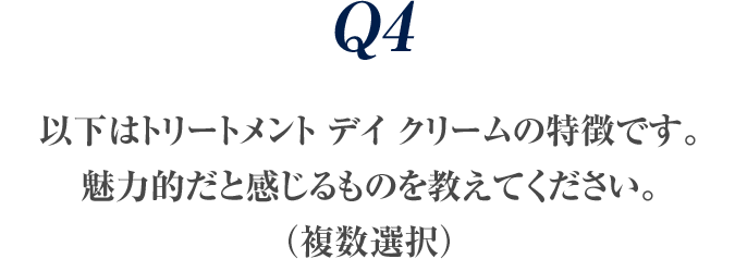 Q4 以下はトリートメント デイ クリームの特徴です。魅力的だと感じるものを教えてください。（複数選択）
