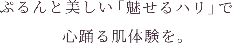 ぷるんと美しい「魅せるハリ」で心踊る肌体験を。