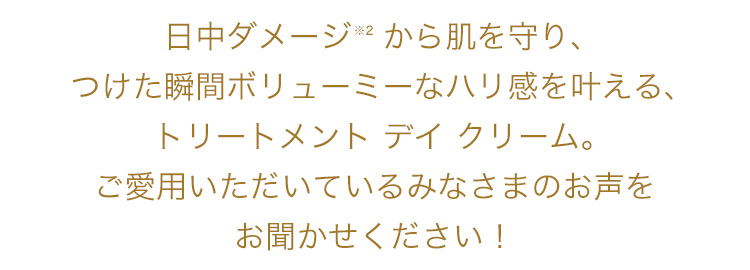 日中ダメージから肌を守り、つけた瞬間ボリューミーなハリ感を叶える、トリートメントデイクリーム。ご愛用いただいているみなさまのお声をお聞かせください！