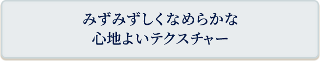 みずみずしくなめらかな心地よいテクスチャー