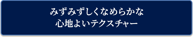みずみずしくなめらかな心地よいテクスチャー