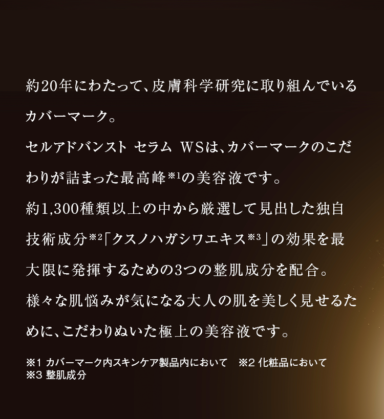 約20年にわたって、皮膚科学研究に取り組んでいるカバーマーク。セルアドバンスト セラム WSは、カバーマークのこだわりが詰まった最高峰※1の美容液です。約1,300種類以上の中から厳選して見出した独自技術成分※2「クスノハガシワエキス※3」の効果を最大限に発揮するための3つの整肌成分を配合。様々な肌悩みが気になる大人の肌を美しく見せるために、こだわりぬいた極上の美容液です。※1 カバーマーク内スキンケア製品内において　※2 化粧品において※3 整肌成分