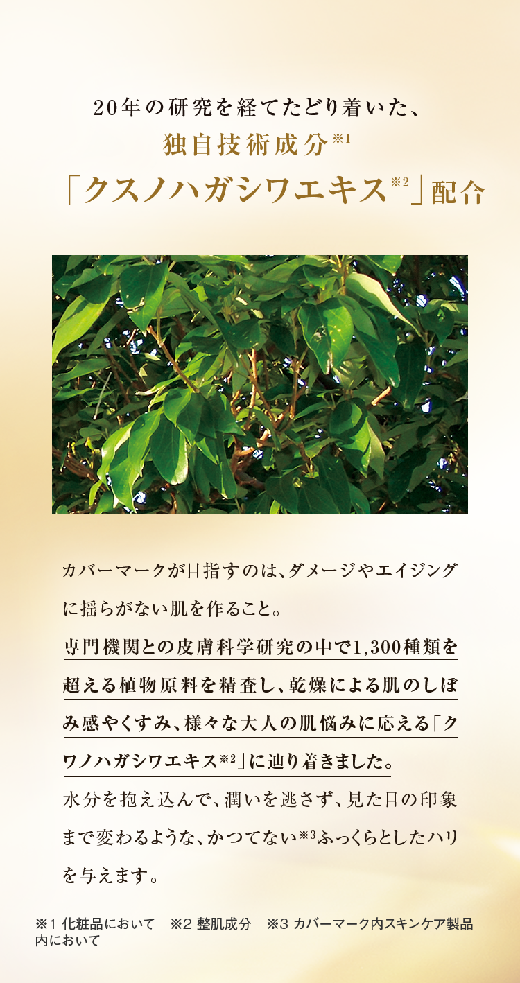 20年の研究を経てたどり着いた、独自技術成分※1「クスノハガシワエキス※2」配合  カバーマークが目指すのは、ダメージやエイジングに揺らがない肌を作ること。 専門機関との皮膚科学研究の中で1,300種類を超える植物原料を精査し、乾燥による肌のしぼみ感やくすみ、様々な大人の肌悩みに応える「クワノハガシワエキス※2」に辿り着きました。 水分を抱え込んで、潤いを逃さず、見た目の印象まで変わるような、かつてない※3ふっくらとしたハリを与えます。 ※1 化粧品において　※2 整肌成分　※3 カバーマーク内スキンケア製品内において