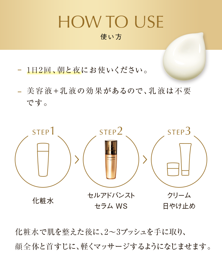 HOW TO USE 使い方 1日2回、朝と夜にお使いください。 美容液＋乳液の効果があるので、乳液は不要です。 化粧水 セルアドバンスト セラム WS クリーム日やけ止め 化粧水で肌を整えた後に、2～3プッシュを手に取り、顔全体と首すじに、軽くマッサージするようになじませます。