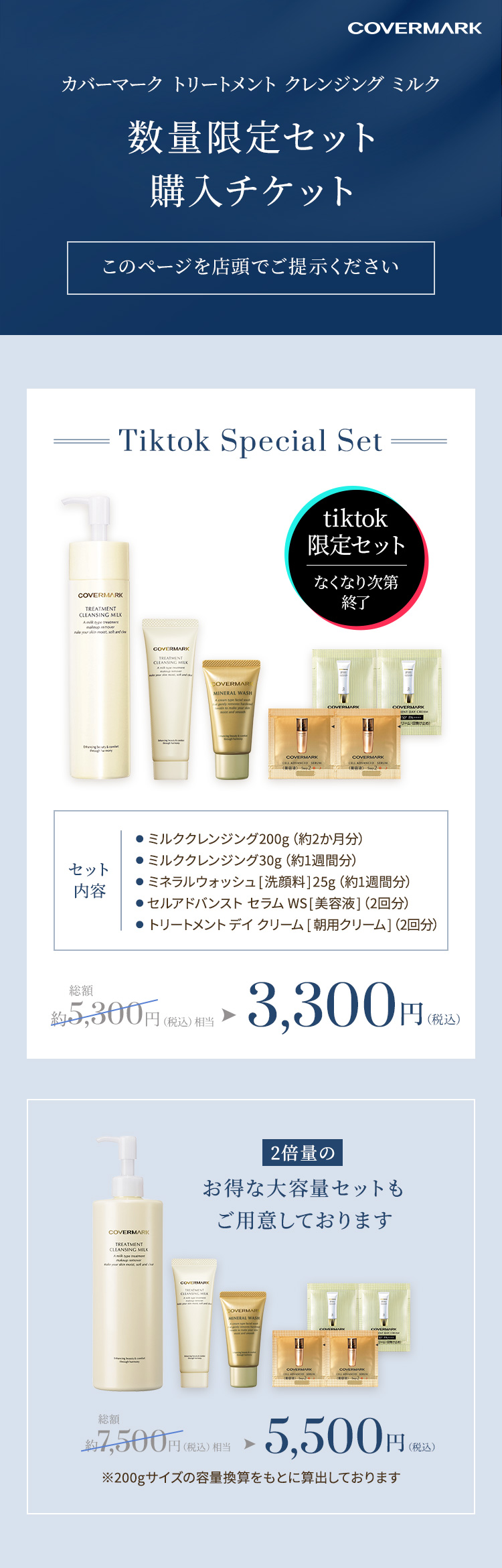 Covermark カバーマーク　トリートメント クレンジング ミルク 数量限定セット購入チケット このページを店頭でご提示ください Tiktok Special Set ●ミルククレンジング 200g（約2か月分） ●ミルククレンジング 30g（約1週間分） ●ミネラルウォッシュ[洗顔料]25g（約1週間分） ●セルアドバンスト セラム WS[美容液]（2回分） ●トリートメント デイ クリーム[朝用クリーム]（2回分）総額約5,300円（税込）相当→3,300円（税込） 2倍量のお得な大容量セットもご用意しております 総額約7,500円（税込）相当→5,500円（税込）