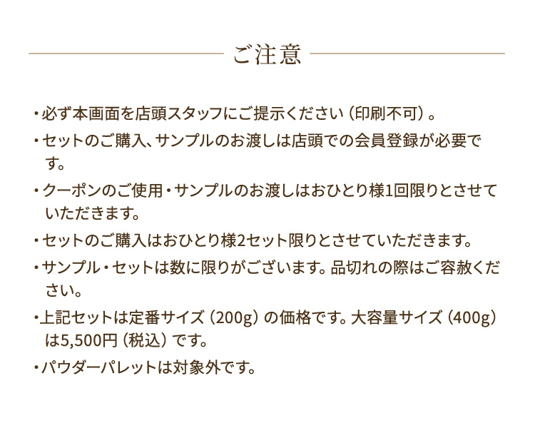 ご注意 ・必ず本画面を店頭スタッフにご提示ください（印刷不可）。 ・セットのご購入、サンプルのお渡しは店頭での会員登録が必要です。 ・クーポンのご使用・サンプルのお渡しはおひとり様1回限りとさせていただきます。 ・セットのご購入はおひとり様2セット限りとさせていただきます。 ・サンプル・セットは数に限りがございます。品切れの際はご容赦ください。 ・上記セットは定番サイズ（200g）の価格です。大容量サイズ（400g）は5,500円（税込）です。 ・パウダーパレットは対象外です。
