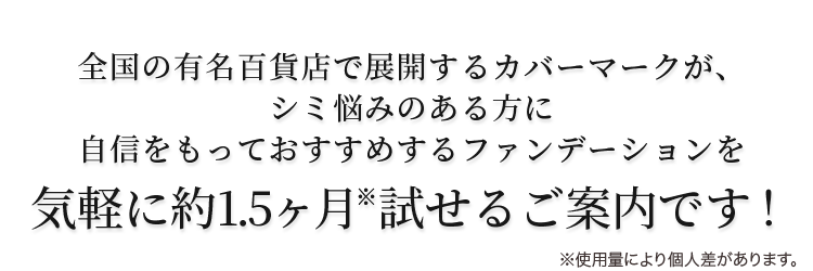 全国の有名百貨店で展開するカバーマークが、 シミ悩みのある方に 自信をもっておすすめするファンデーションを 気軽に約1.5ヶ月試せるご案内です！