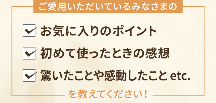 ご愛用いただいているみなさまの「お気に入りのポイント」「初めて使ったときの感想」「驚いたことや感動したこと」etc.を教えてください！