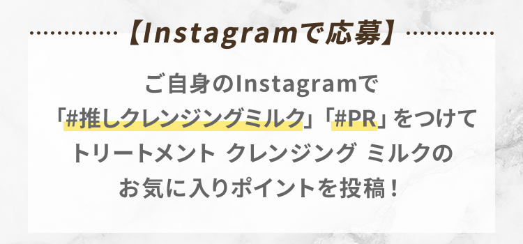 【Instagramで応募】ご自身のInstagramで「#推しクレンジングミルク」「#PR」をつけてトリートメント クレンジング ミルクのお気に入りポイントを投稿！
