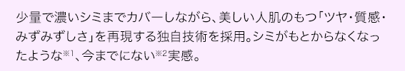 少量で濃いシミまでカバーしながら、美しい人肌のもつ「ツヤ・質感・みずみずしさ」を再現する新技術を採用。シミがもとからなくなったような、今までにない実感。