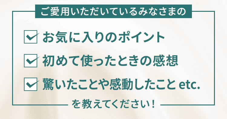 ご愛用いただいているみなさまの・お気に入りのポイント・初めて使ったときの感想・驚いたことや感動したこと etc.を教えてください！