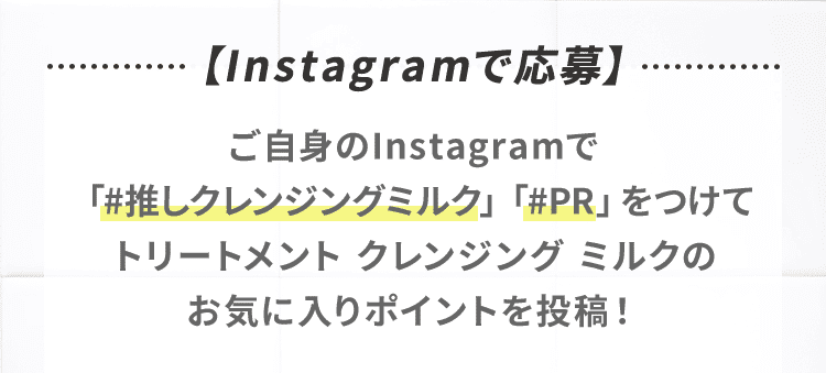 【 Instagramで応募 】ご自身のInstagramで「#推しクレンジングミルク」「#PR」をつけてトリートメント クレンジング ミルクのお気に入りポイントを投稿！