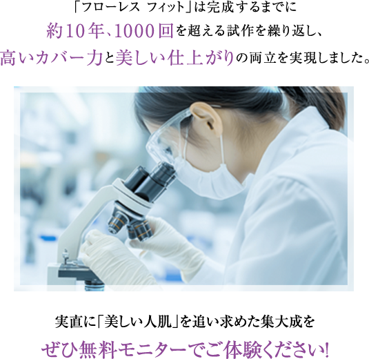 「フローレス フィット」は完成するまでに約10年、1000回を超える試作を繰り返し、高いカバー力と美しい仕上がりの両立を実現しました。