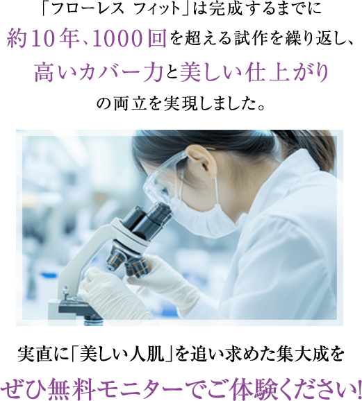 「フローレス フィット」は完成するまでに約10年、1000回を超える試作を繰り返し、高いカバー力と美しい仕上がりの両立を実現しました。