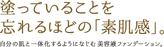 塗っていることを忘れるほどの「素肌感」。 自分の肌と一体化するようになじむ美容液ファンデーション。