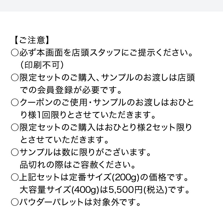「【ご注意】必ず本画面を店頭スタッフにご提示ください（印刷不可）。限定セットのご購入、サンプルのお渡しは店頭での会員登録が必要です。クーポンのご使用・サンプルのお渡しはおひとり様1回限りとさせていただきます。限定セットのご購入はおひとり様2セット限りとさせていただきます。サンプルは数に限りがあります。品切れの際はご容赦ください。上記セットは定番サイズ（200g）の価格です。大容量サイズ（400g）は5,500円（税込）です。パウダーパレットは対象外です。